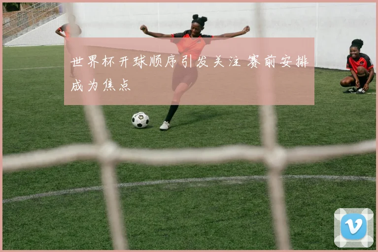 世界杯开球顺序引发关注 赛前安排成为焦点