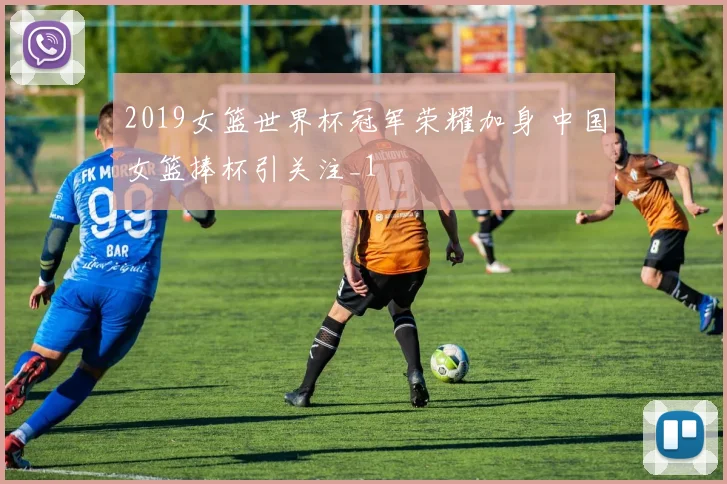 2019女篮世界杯冠军荣耀加身 中国女篮捧杯引关注_1