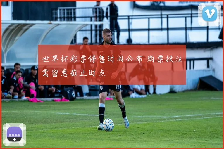 世界杯彩票停售时间公布 购票投注需留意截止时点