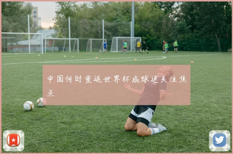 中国何时重返世界杯成球迷关注焦点