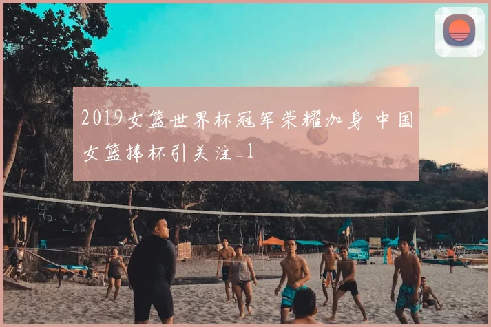 2019女篮世界杯冠军荣耀加身 中国女篮捧杯引关注_1